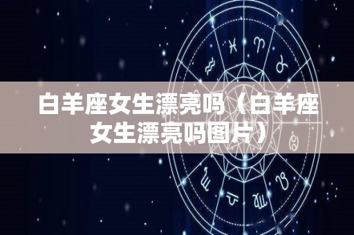 白羊座女生漂亮吗（白羊座女生漂亮吗图片）