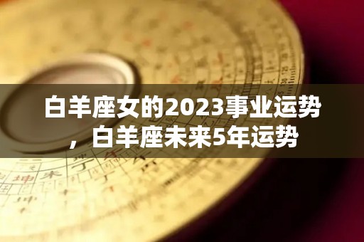 白羊座女的2023事业运势，白羊座未来5年运势