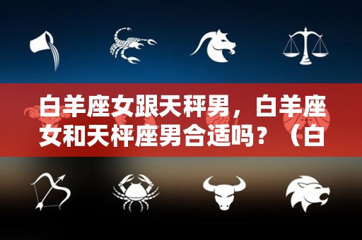 白羊座女跟天秤男，白羊座女和天枰座男合适吗？（白羊座女与天秤男）