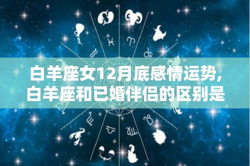 白羊座女12月底感情运势,白羊座和已婚伴侣的区别是什么？