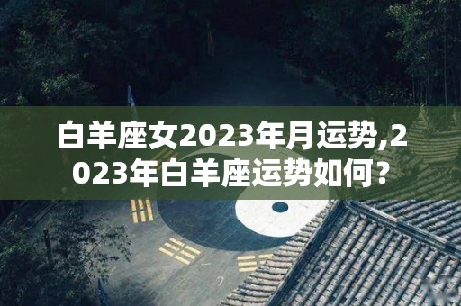 白羊座女2023年月运势,2023年白羊座运势如何？