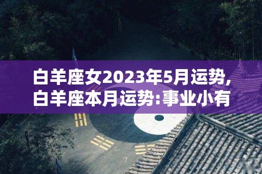 白羊座女2023年5月运势,白羊座本月运势:事业小有突破，事业小有突破，事业上会有突破