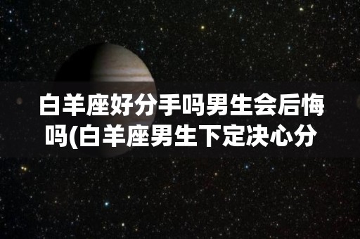 白羊座好分手吗男生会后悔吗(白羊座男生下定决心分手会改变吗)