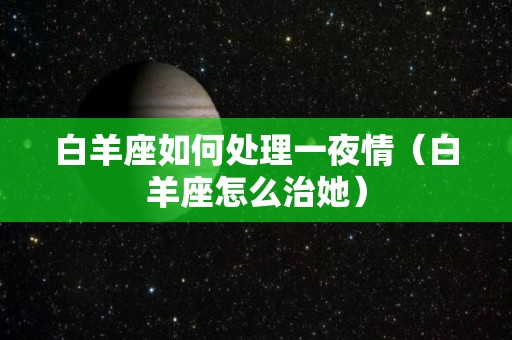 白羊座如何处理一夜情（白羊座怎么治她）