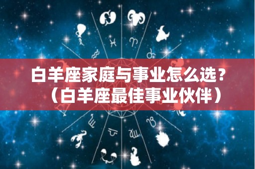 白羊座家庭与事业怎么选？（白羊座最佳事业伙伴）