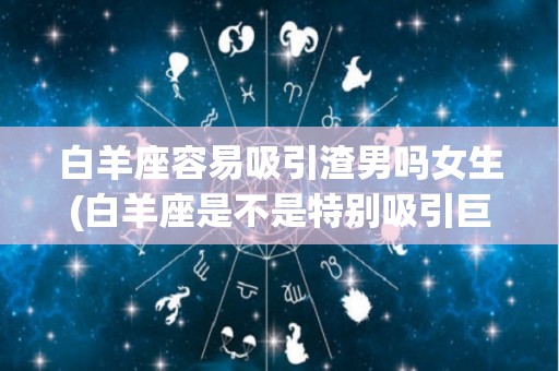 白羊座容易吸引渣男吗女生(白羊座是不是特别吸引巨蟹座)