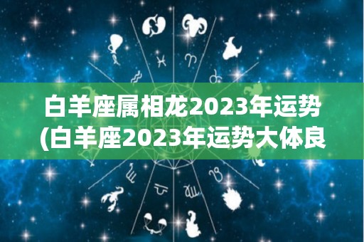 白羊座属相龙2023年运势(白羊座2023年运势大体良好)