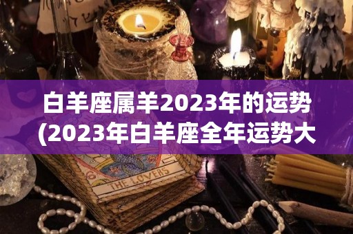 白羊座属羊2023年的运势(2023年白羊座全年运势大揭秘)