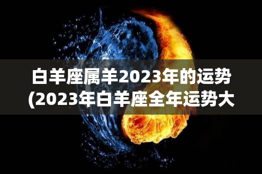 白羊座属羊2023年的运势(2023年白羊座全年运势大揭秘)