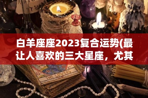 白羊座座2023复合运势(最让人喜欢的三大星座，尤其是白羊座)