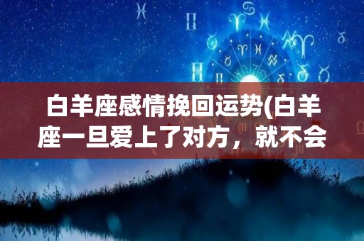 白羊座感情挽回运势(白羊座一旦爱上了对方，就不会再将它们放在自己身上)