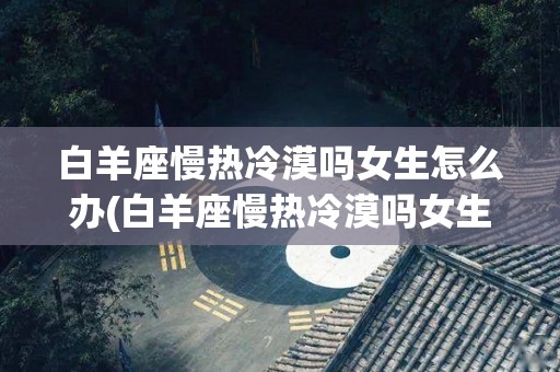 白羊座慢热冷漠吗女生怎么办(白羊座慢热冷漠吗女生怎么办呢)