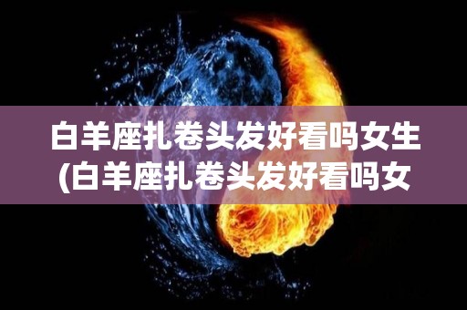 白羊座扎卷头发好看吗女生(白羊座扎卷头发好看吗女生图片)