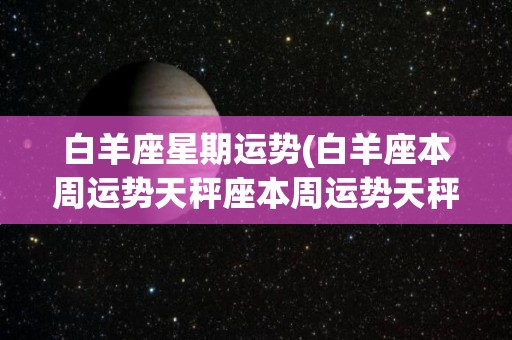 白羊座星期运势(白羊座本周运势天秤座本周运势天秤座本周运势)