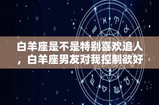 白羊座是不是特别喜欢追人，白羊座男友对我控制欲好强