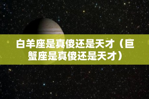 白羊座是真傻还是天才（巨蟹座是真傻还是天才）