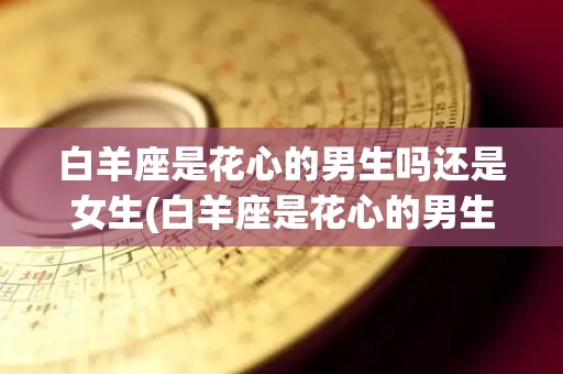 白羊座是花心的男生吗还是女生(白羊座是花心的男生吗还是女生呢)