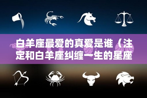 白羊座最爱的真爱是谁（注定和白羊座纠缠一生的星座）