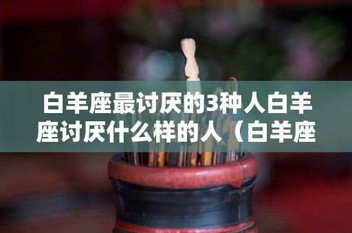白羊座最讨厌的3种人白羊座讨厌什么样的人（白羊座最讨厌什么星座的人）
