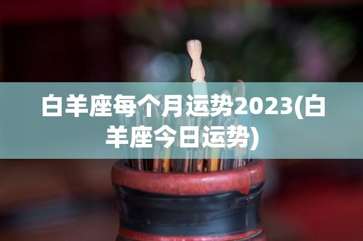 白羊座每个月运势2023(白羊座今日运势)