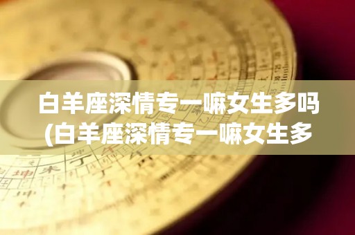 白羊座深情专一嘛女生多吗(白羊座深情专一嘛女生多吗知乎)