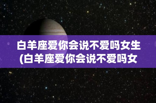 白羊座爱你会说不爱吗女生(白羊座爱你会说不爱吗女生怎么回答)