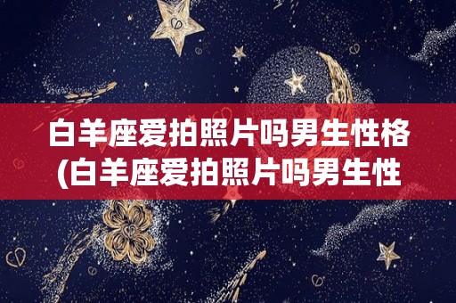 白羊座爱拍照片吗男生性格(白羊座爱拍照片吗男生性格特点)