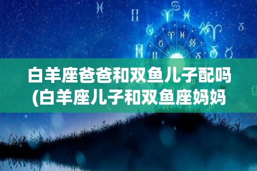 白羊座爸爸和双鱼儿子配吗(白羊座儿子和双鱼座妈妈)