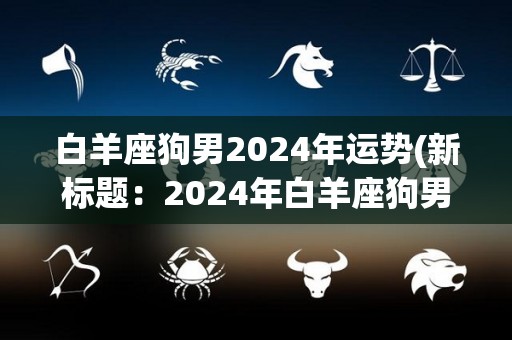 白羊座狗男2024年运势(新标题：2024年白羊座狗男运势解析)