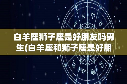 白羊座狮子座是好朋友吗男生(白羊座和狮子座是好朋友)