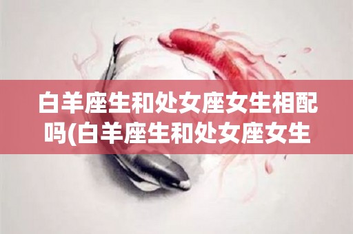 白羊座生和处女座女生相配吗(白羊座生和处女座女生相配吗好吗)