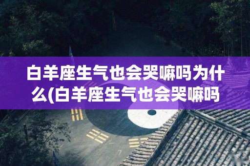 白羊座生气也会哭嘛吗为什么(白羊座生气也会哭嘛吗为什么不说话)
