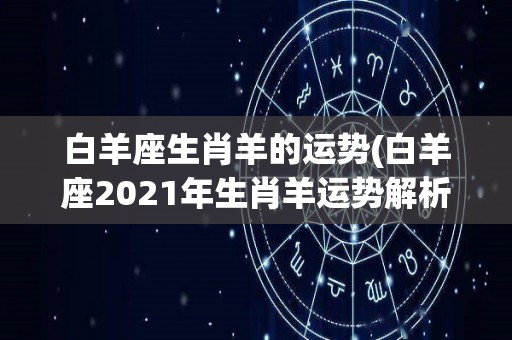 白羊座生肖羊的运势(白羊座2021年生肖羊运势解析)