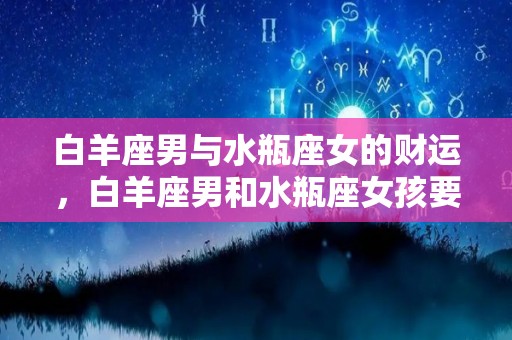 白羊座男与水瓶座女的财运，白羊座男和水瓶座女孩要注意哪些？的简单介绍