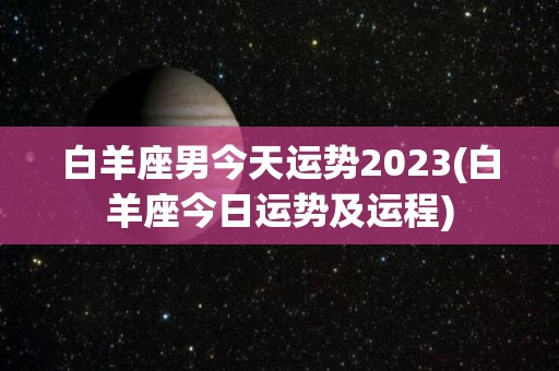白羊座男今天运势2023(白羊座今日运势及运程)
