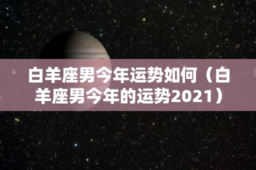 白羊座男今年运势如何（白羊座男今年的运势2021）