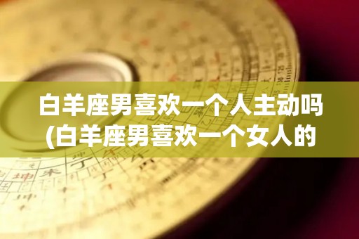 白羊座男喜欢一个人主动吗(白羊座男喜欢一个女人的表现)