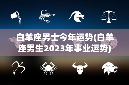 白羊座男士今年运势(白羊座男生2023年事业运势)
