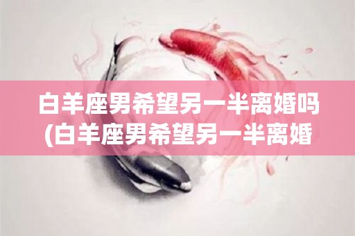 白羊座男希望另一半离婚吗(白羊座男希望另一半离婚吗为什么)
