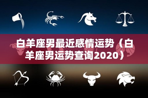 白羊座男最近感情运势（白羊座男运势查询2020）