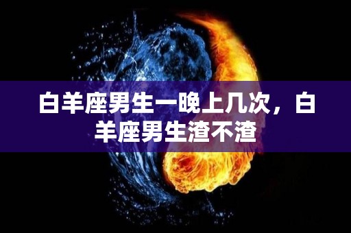 白羊座男生一晚上几次，白羊座男生渣不渣