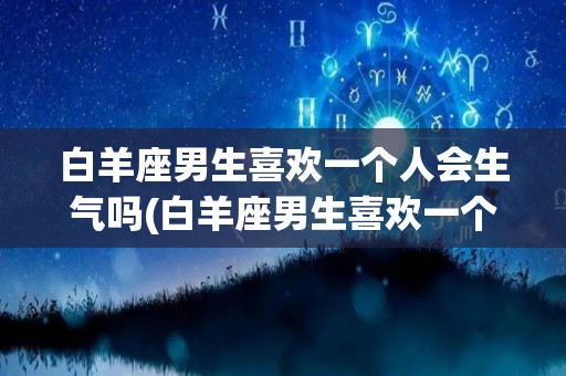 白羊座男生喜欢一个人会生气吗(白羊座男生喜欢一个人会持续多久)