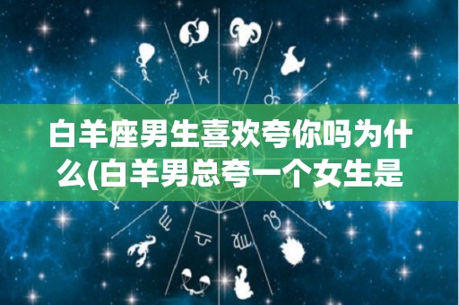 白羊座男生喜欢夸你吗为什么(白羊男总夸一个女生是怎么回事)