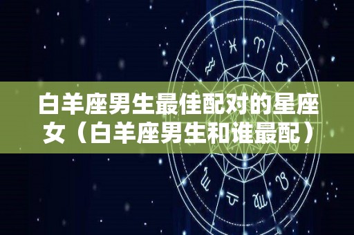 白羊座男生最佳配对的星座女（白羊座男生和谁最配）