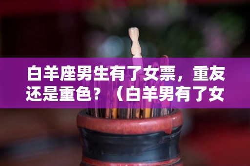 白羊座男生有了女票，重友还是重色？（白羊男有了女朋友会喜欢其他女生吗）