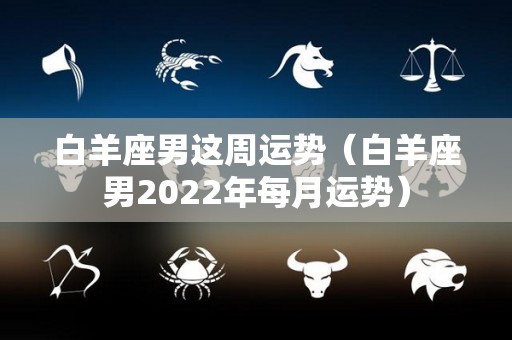 白羊座男这周运势（白羊座男2022年每月运势）