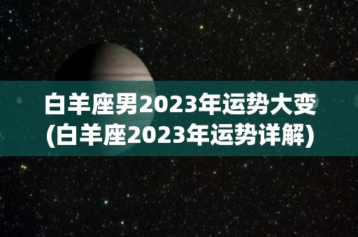 白羊座男2023年运势大变(白羊座2023年运势详解)