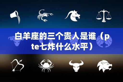 白羊座的三个贵人是谁（pte七炸什么水平）