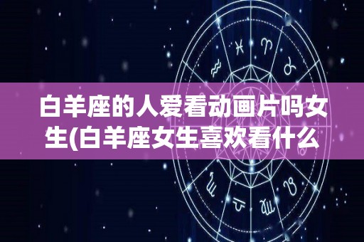 白羊座的人爱看动画片吗女生(白羊座女生喜欢看什么电影)