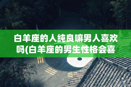 白羊座的人纯良嘛男人喜欢吗(白羊座的男生性格会喜欢什么样的女人)